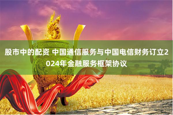 股市中的配资 中国通信服务与中国电信财务订立2024年金融服务框架协议