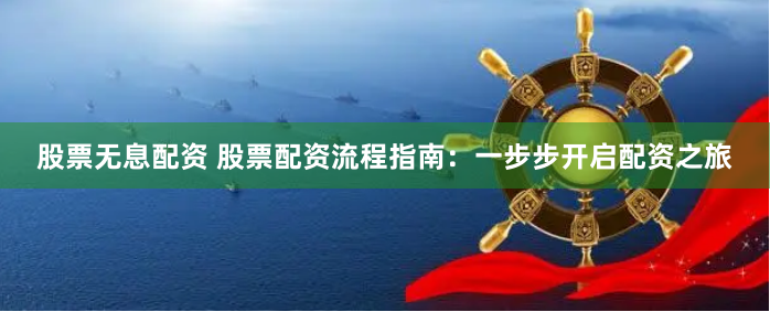 股票无息配资 股票配资流程指南：一步步开启配资之旅