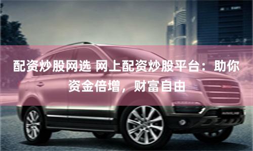 配资炒股网选 网上配资炒股平台：助你资金倍增，财富自由