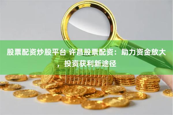 股票配资炒股平台 许昌股票配资：助力资金放大，投资获利新途径